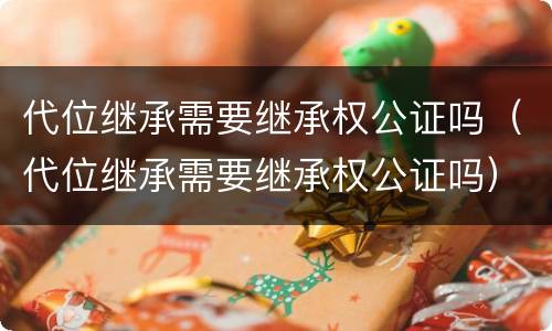 代位继承需要继承权公证吗（代位继承需要继承权公证吗）