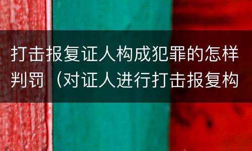 打击报复证人构成犯罪的怎样判罚（对证人进行打击报复构成什么罪）