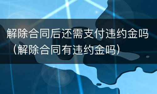 解除合同后还需支付违约金吗（解除合同有违约金吗）