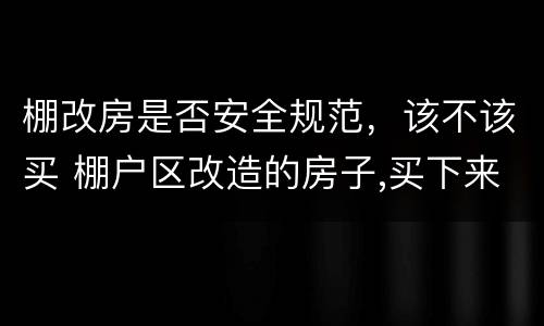 棚改房是否安全规范，该不该买 棚户区改造的房子,买下来安全吗,合法不