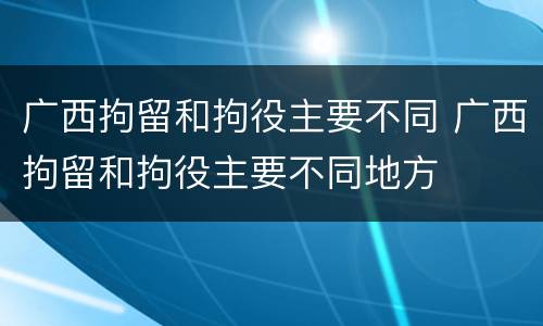 广西拘留和拘役主要不同 广西拘留和拘役主要不同地方
