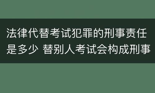 法律代替考试犯罪的刑事责任是多少 替别人考试会构成刑事犯罪吗