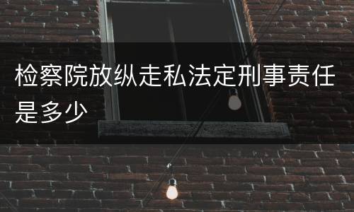 检察院放纵走私法定刑事责任是多少