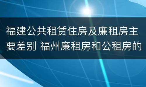 福建公共租赁住房及廉租房主要差别 福州廉租房和公租房的区别