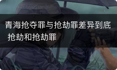 青海抢夺罪与抢劫罪差异到底 抢劫和抢劫罪
