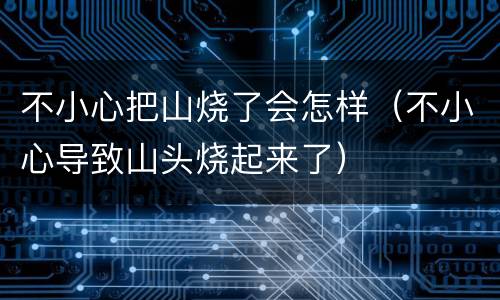 不小心把山烧了会怎样（不小心导致山头烧起来了）
