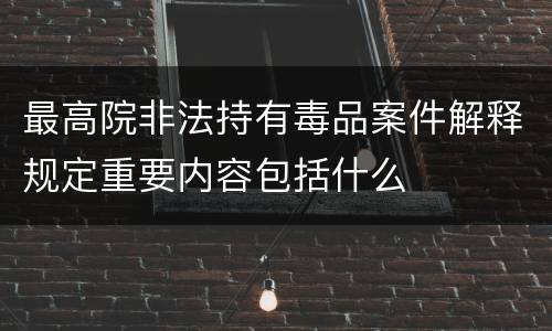 最高院非法持有毒品案件解释规定重要内容包括什么