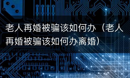 老人再婚被骗该如何办（老人再婚被骗该如何办离婚）