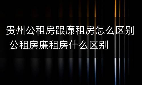 贵州公租房跟廉租房怎么区别 公租房廉租房什么区别
