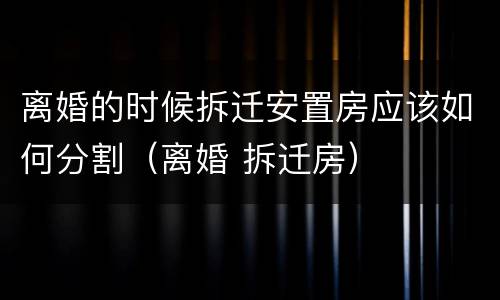 离婚的时候拆迁安置房应该如何分割（离婚 拆迁房）