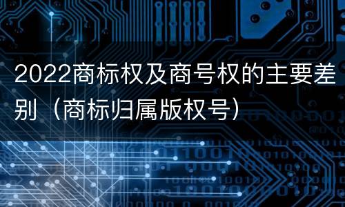 2022商标权及商号权的主要差别（商标归属版权号）