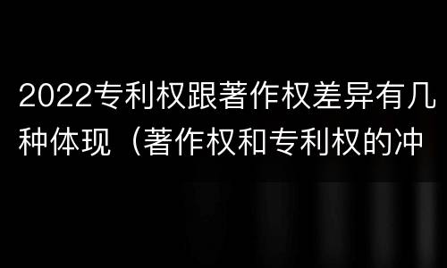 2022专利权跟著作权差异有几种体现（著作权和专利权的冲突）