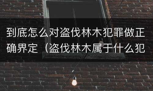 到底怎么对盗伐林木犯罪做正确界定（盗伐林木属于什么犯罪类型）