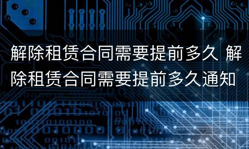 解除租赁合同需要提前多久 解除租赁合同需要提前多久通知