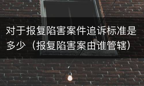 对于报复陷害案件追诉标准是多少（报复陷害案由谁管辖）