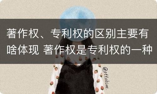 著作权、专利权的区别主要有啥体现 著作权是专利权的一种吗