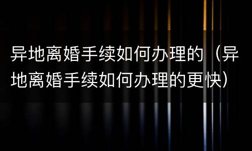 异地离婚手续如何办理的（异地离婚手续如何办理的更快）
