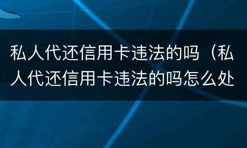 私人代还信用卡违法的吗（私人代还信用卡违法的吗怎么处理）