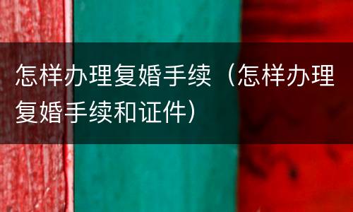 怎样办理复婚手续（怎样办理复婚手续和证件）