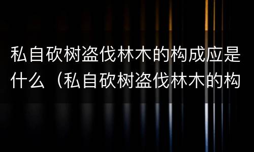 私自砍树盗伐林木的构成应是什么（私自砍树盗伐林木的构成应是什么罪）