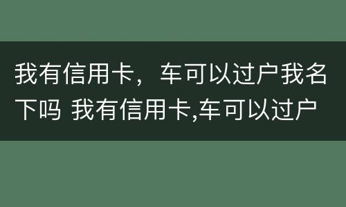 我有信用卡，车可以过户我名下吗 我有信用卡,车可以过户我名下吗安全吗