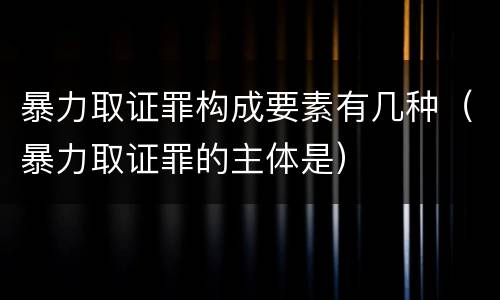 暴力取证罪构成要素有几种（暴力取证罪的主体是）