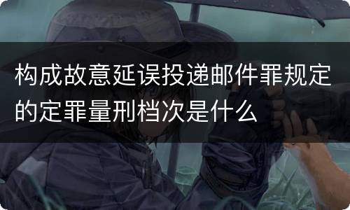 构成故意延误投递邮件罪规定的定罪量刑档次是什么