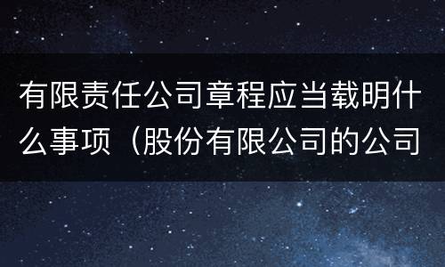 有限责任公司章程应当载明什么事项（股份有限公司的公司章程应载明的事项有）