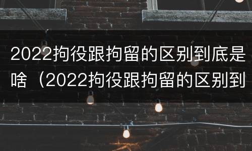 2022拘役跟拘留的区别到底是啥（2022拘役跟拘留的区别到底是啥呢）