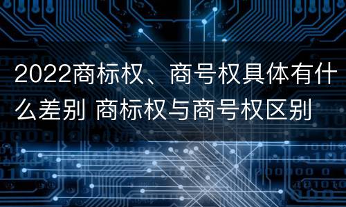 2022商标权、商号权具体有什么差别 商标权与商号权区别
