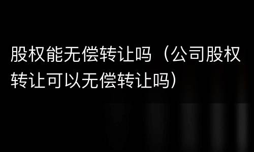 股权能无偿转让吗（公司股权转让可以无偿转让吗）