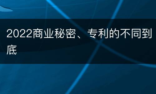 2022商业秘密、专利的不同到底