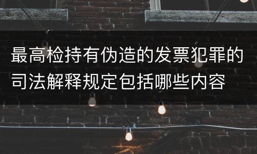 最高检持有伪造的发票犯罪的司法解释规定包括哪些内容