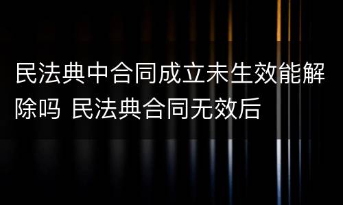 民法典中合同成立未生效能解除吗 民法典合同无效后