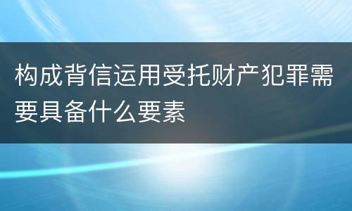 构成背信运用受托财产犯罪需要具备什么要素