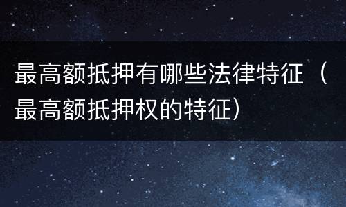 最高额抵押有哪些法律特征（最高额抵押权的特征）