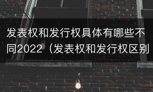 发表权和发行权具体有哪些不同2022（发表权和发行权区别）