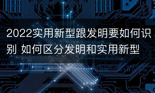 2022实用新型跟发明要如何识别 如何区分发明和实用新型