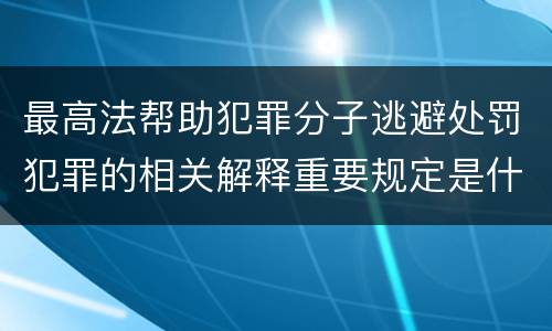 最高法帮助犯罪分子逃避处罚犯罪的相关解释重要规定是什么