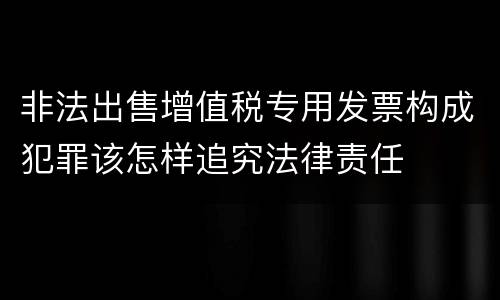 非法出售增值税专用发票构成犯罪该怎样追究法律责任