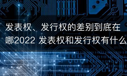 发表权、发行权的差别到底在哪2022 发表权和发行权有什么区别