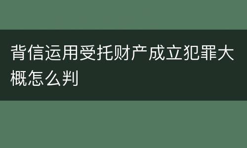 背信运用受托财产成立犯罪大概怎么判
