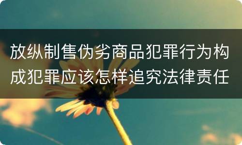 放纵制售伪劣商品犯罪行为构成犯罪应该怎样追究法律责任