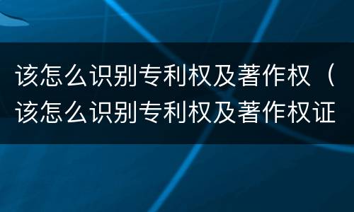 该怎么识别专利权及著作权(该怎么识别专利权及著作权证书)