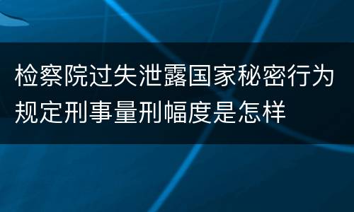 检察院过失泄露国家秘密行为规定刑事量刑幅度是怎样