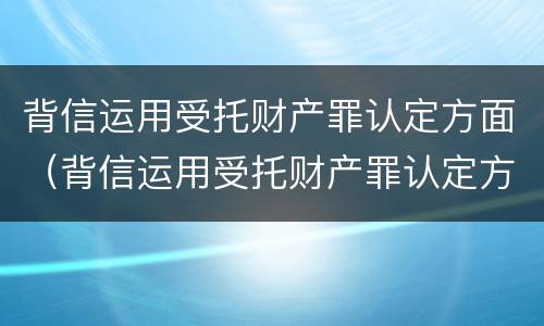 背信运用受托财产罪认定方面（背信运用受托财产罪认定方面怎么写）