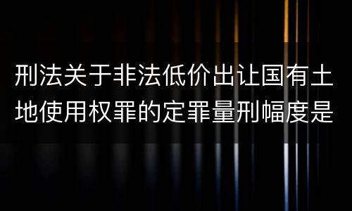 刑法关于非法低价出让国有土地使用权罪的定罪量刑幅度是怎样的