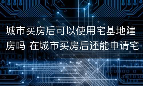 城市买房后可以使用宅基地建房吗 在城市买房后还能申请宅基地吗