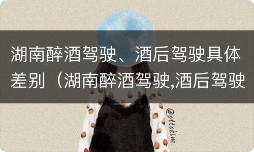 湖南醉酒驾驶、酒后驾驶具体差别（湖南醉酒驾驶,酒后驾驶具体差别是什么）