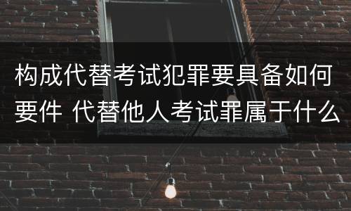 构成代替考试犯罪要具备如何要件 代替他人考试罪属于什么类犯罪